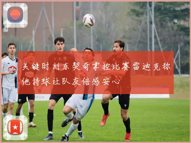 关键时刻东契奇掌控比赛雷迪克称他持球让队友倍感安心