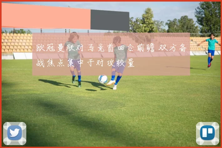 欧冠曼联对马竞首回合前瞻 双方备战焦点集中于对攻较量
