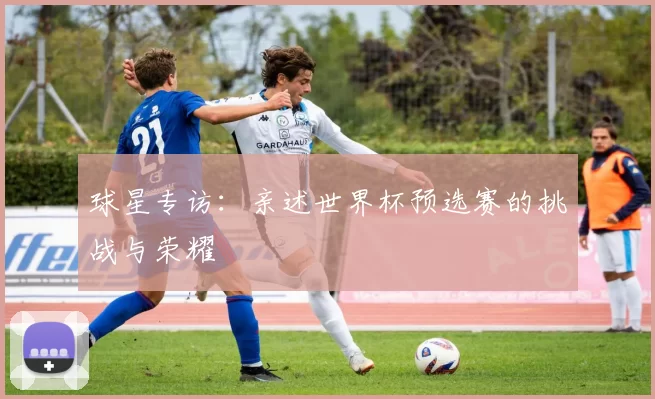 球星专访:亲述世界杯预选赛的挑战与荣耀