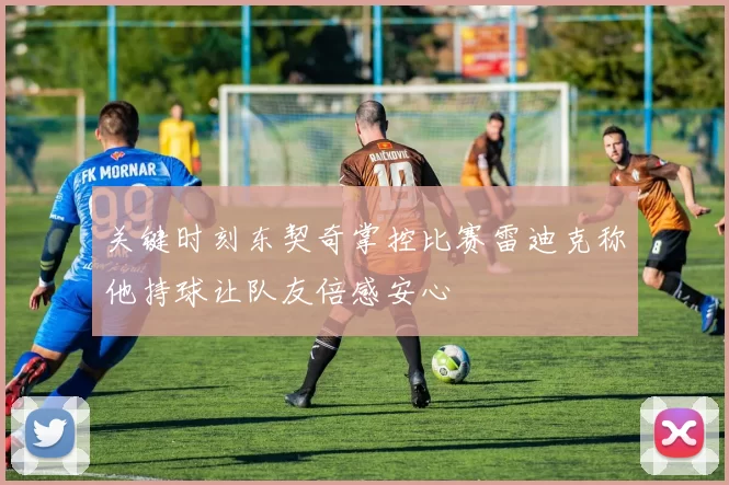 关键时刻东契奇掌控比赛雷迪克称他持球让队友倍感安心