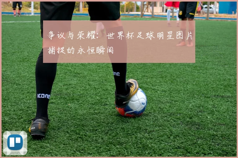 争议与荣耀:世界杯足球明星图片捕捉的永恒瞬间