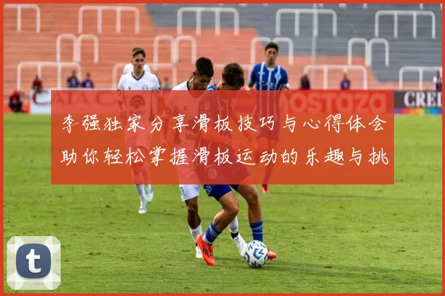 李强独家分享滑板技巧与心得体会助你轻松掌握滑板运动的乐趣与挑战