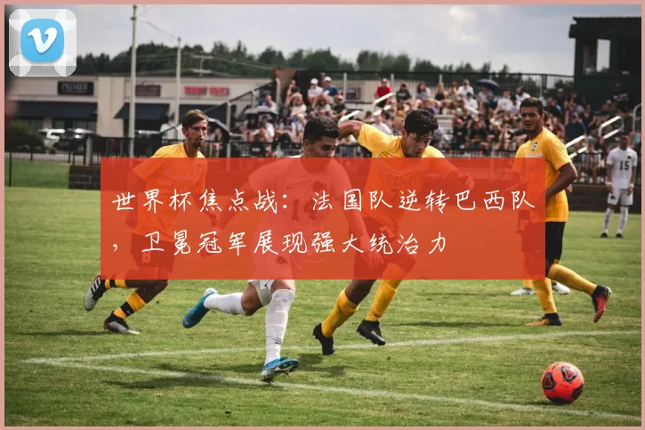 世界杯焦点战：法国队逆转巴西队，卫冕冠军展现强大统治力