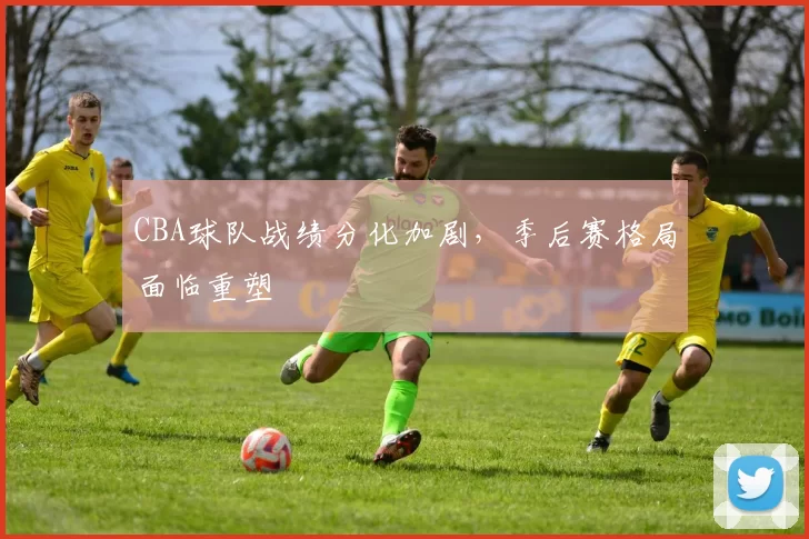 CBA球队战绩分化加剧,季后赛格局面临重塑