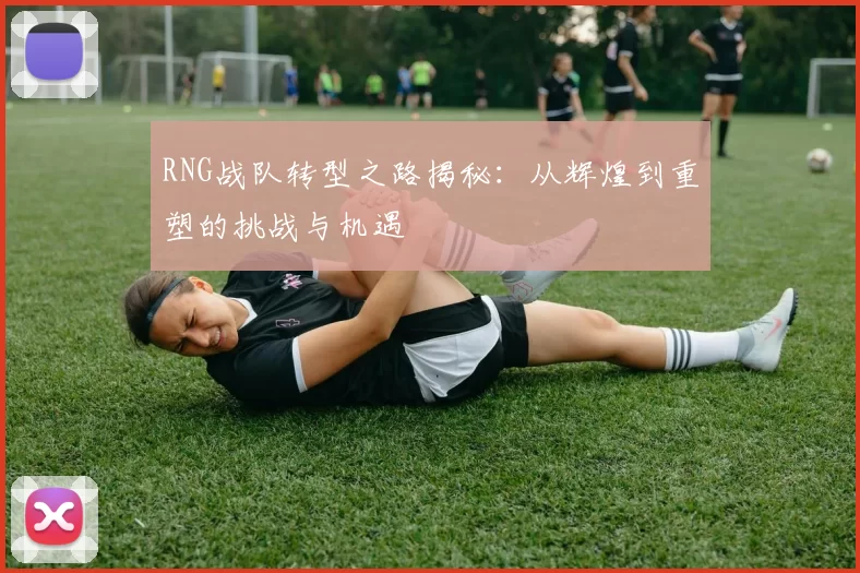 RNG战队转型之路揭秘:从辉煌到重塑的挑战与机遇
