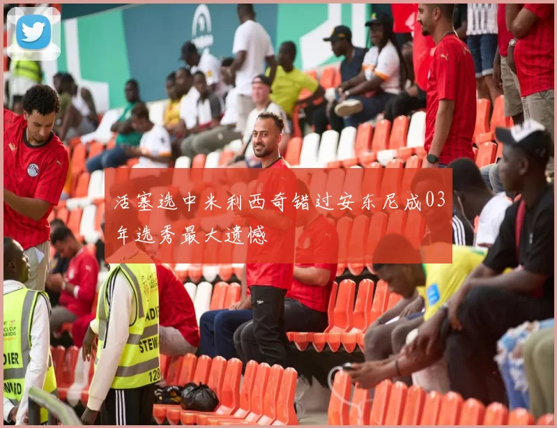 活塞选中米利西奇错过安东尼成03年选秀最大遗憾