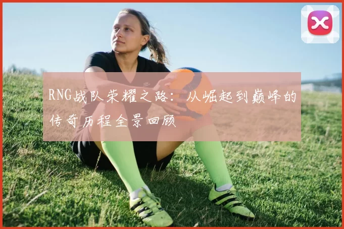 RNG战队荣耀之路:从崛起到巅峰的传奇历程全景回顾