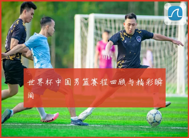 世界杯中国男篮赛程回顾与精彩瞬间