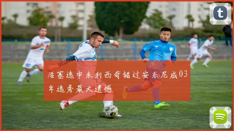 活塞选中米利西奇错过安东尼成03年选秀最大遗憾