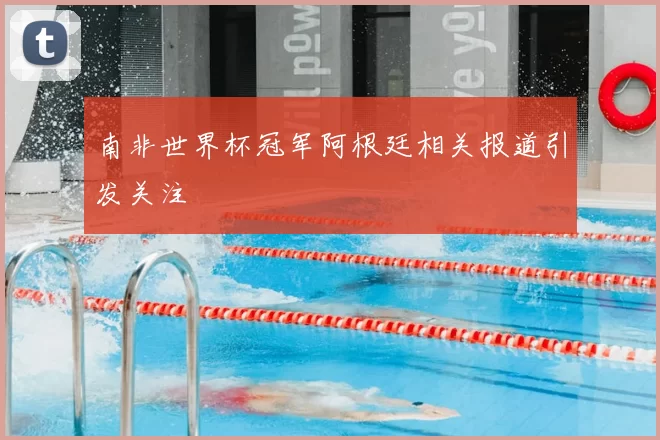 南非世界杯冠军阿根廷相关报道引发关注