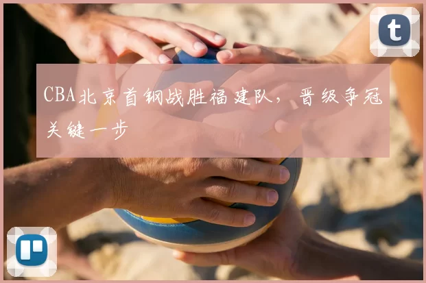 CBA北京首钢战胜福建队,晋级争冠关键一步