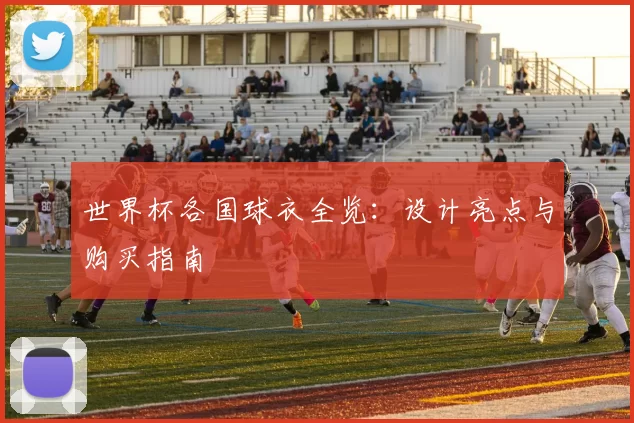 世界杯各国球衣全览:设计亮点与购买指南