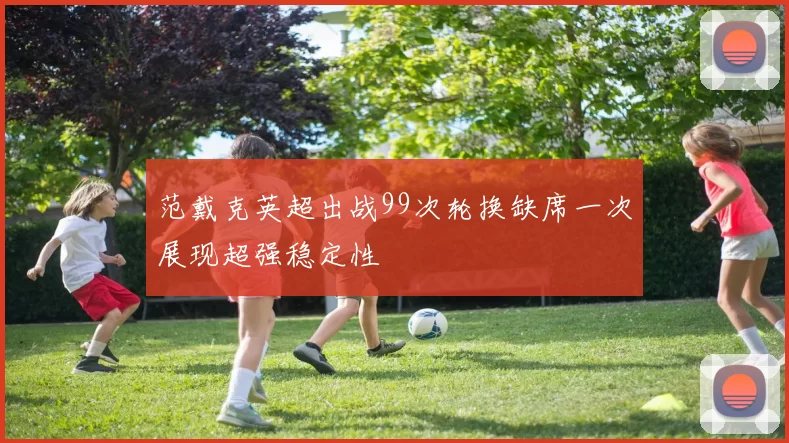 范戴克英超出战99次轮换缺席一次展现超强稳定性