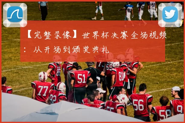 【完整录像】世界杯决赛全场视频:从开场到颁奖典礼