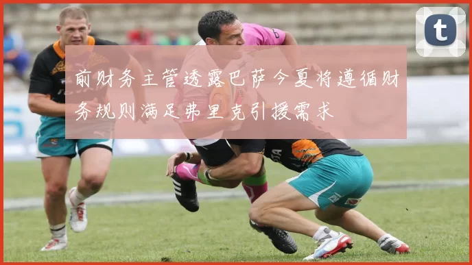 前财务主管透露巴萨今夏将遵循财务规则满足弗里克引援需求