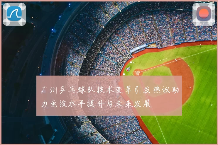 广州乒乓球队技术变革引发热议助力竞技水平提升与未来发展