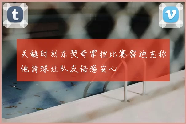 关键时刻东契奇掌控比赛雷迪克称他持球让队友倍感安心