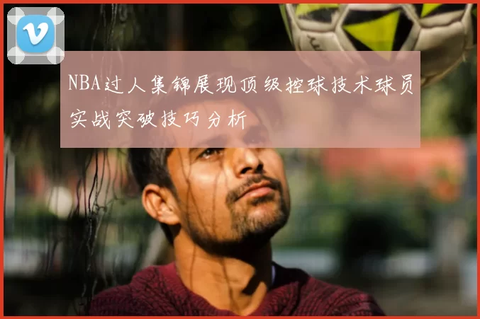 NBA过人集锦展现顶级控球技术球员实战突破技巧分析