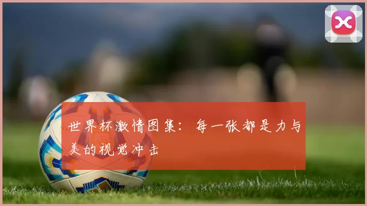 世界杯激情图集：每一张都是力与美的视觉冲击