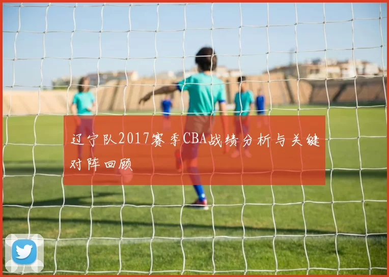 辽宁队2017赛季CBA战绩分析与关键对阵回顾