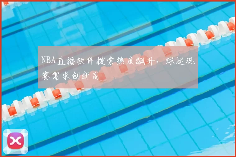 NBA直播软件搜索热度飙升,球迷观赛需求创新高