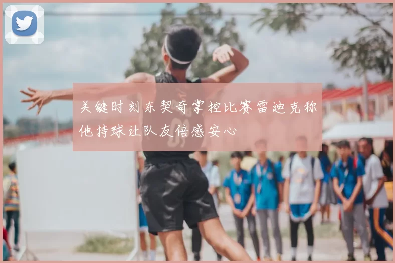 关键时刻东契奇掌控比赛雷迪克称他持球让队友倍感安心