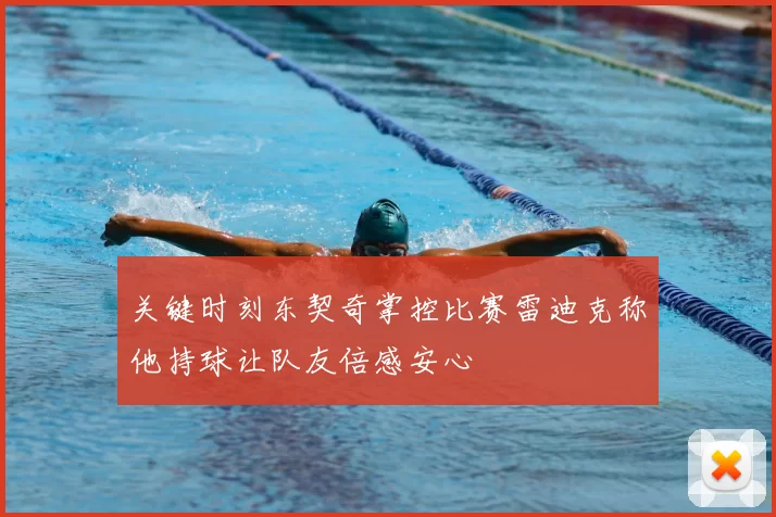 关键时刻东契奇掌控比赛雷迪克称他持球让队友倍感安心