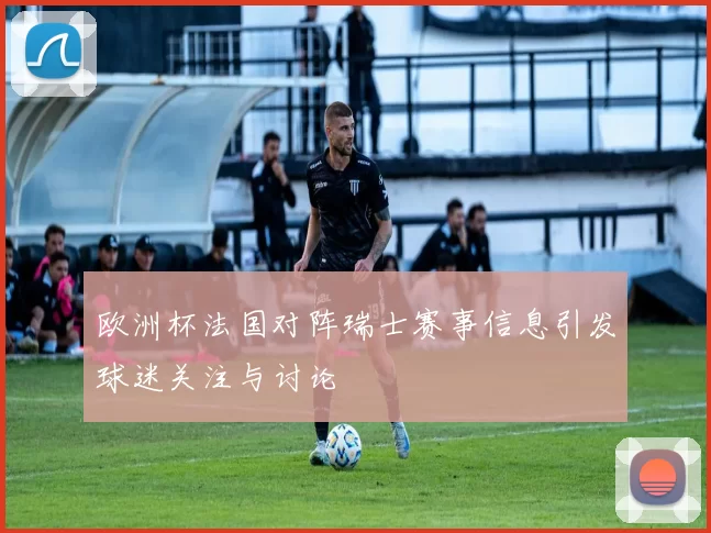 欧洲杯法国对阵瑞士赛事信息引发球迷关注与讨论