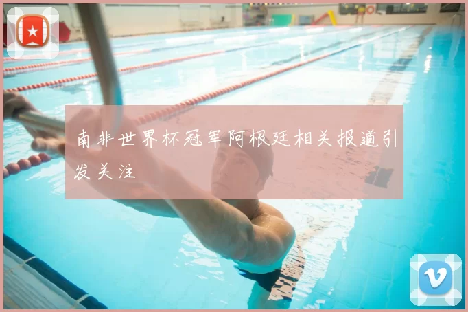 南非世界杯冠军阿根廷相关报道引发关注
