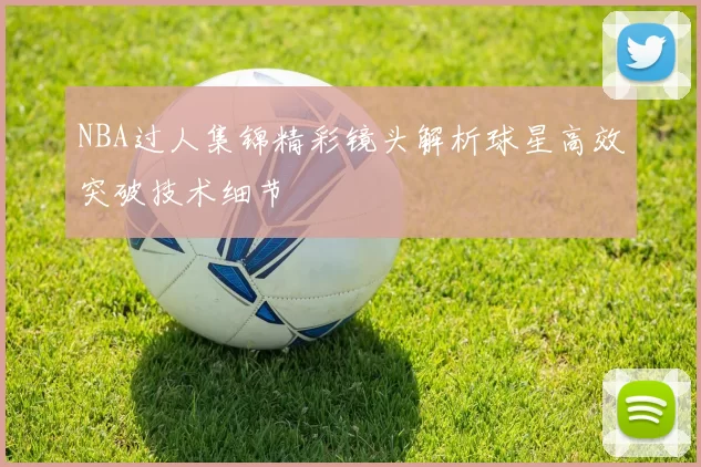 NBA过人集锦精彩镜头解析球星高效突破技术细节
