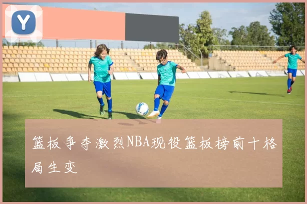 篮板争夺激烈NBA现役篮板榜前十格局生变