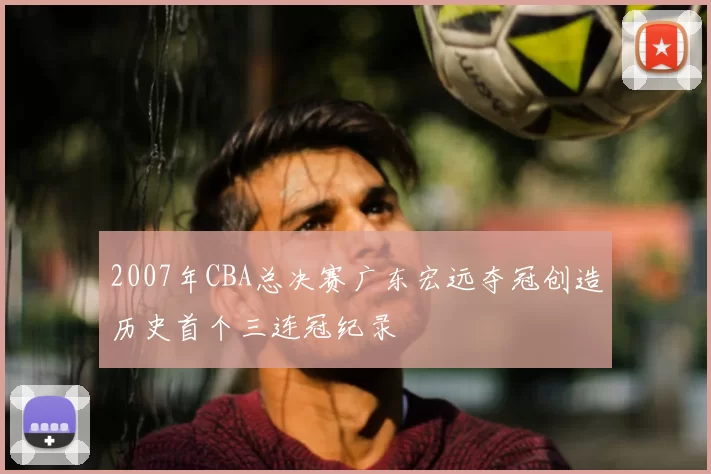 2007年CBA总决赛广东宏远夺冠创造历史首个三连冠纪录