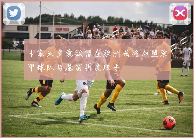 卡塞米罗意欲留在欧洲或将加盟意甲球队与魔笛再度联手