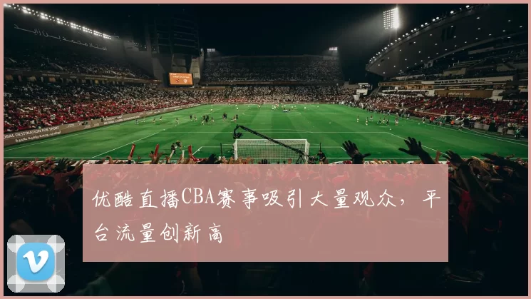 优酷直播CBA赛事吸引大量观众，平台流量创新高