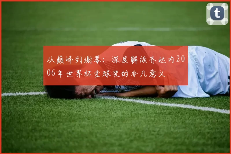 从巅峰到谢幕:深度解读齐达内2006年世界杯金球奖的非凡意义