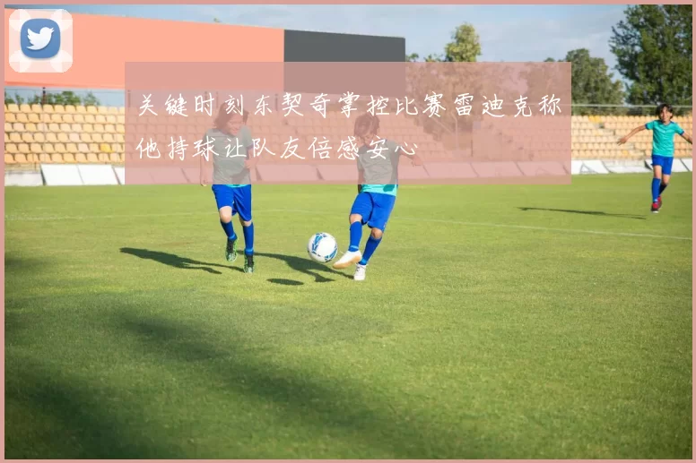关键时刻东契奇掌控比赛雷迪克称他持球让队友倍感安心