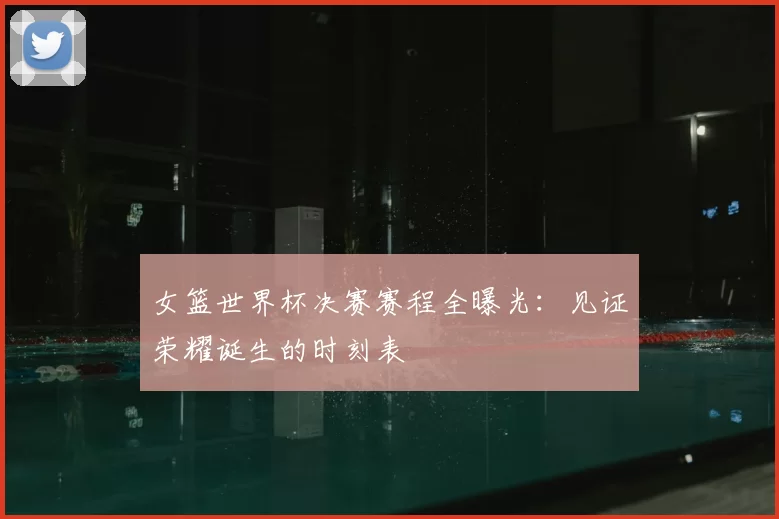 女篮世界杯决赛赛程全曝光:见证荣耀诞生的时刻表