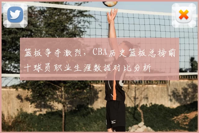 篮板争夺激烈,CBA历史篮板总榜前十球员职业生涯数据对比分析