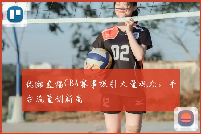 优酷直播CBA赛事吸引大量观众,平台流量创新高
