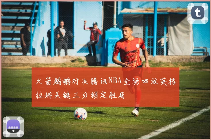 火箭鹈鹕对决腾讯NBA全场回放英格拉姆关键三分锁定胜局