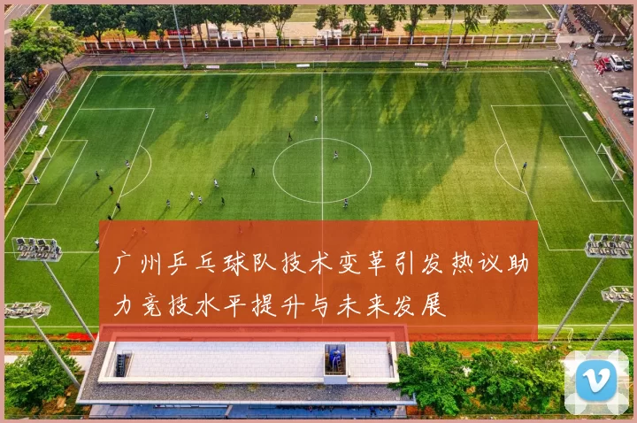 广州乒乓球队技术变革引发热议助力竞技水平提升与未来发展