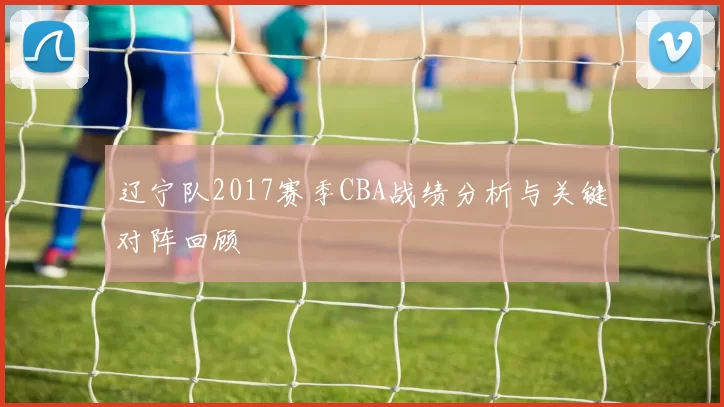 辽宁队2017赛季CBA战绩分析与关键对阵回顾