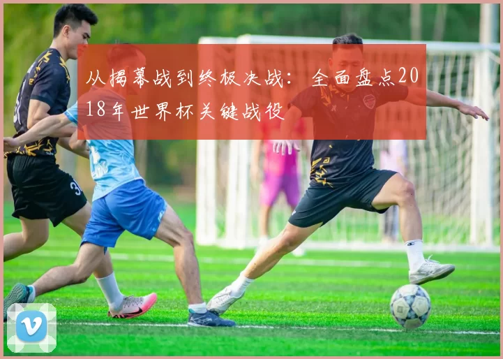 从揭幕战到终极决战：全面盘点2018年世界杯关键战役