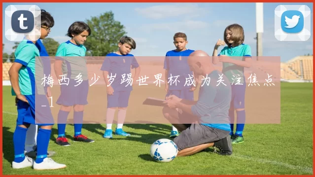 梅西多少岁踢世界杯成为关注焦点_1