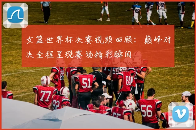 女篮世界杯决赛视频回顾:巅峰对决全程呈现赛场精彩瞬间