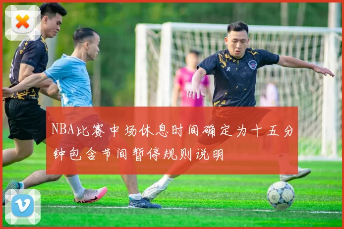 NBA比赛中场休息时间确定为十五分钟包含节间暂停规则说明