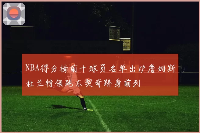 NBA得分榜前十球员名单出炉詹姆斯杜兰特领跑东契奇跻身前列