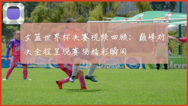 女篮世界杯决赛视频回顾:巅峰对决全程呈现赛场精彩瞬间