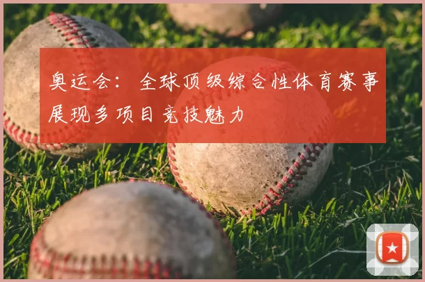 奥运会:全球顶级综合性体育赛事展现多项目竞技魅力