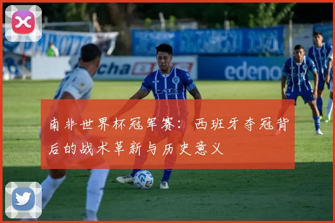 南非世界杯冠军赛：西班牙夺冠背后的战术革新与历史意义